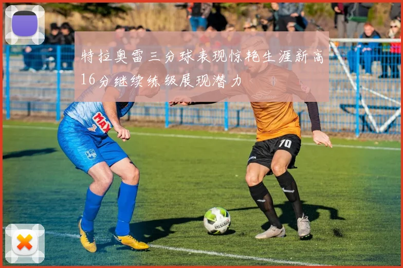 特拉奥雷三分球表现惊艳生涯新高16分继续练级展现潜力