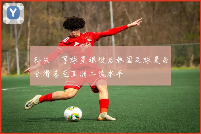 孙兴慜等球星退役后韩国足球是否会滑落至亚洲二流水平