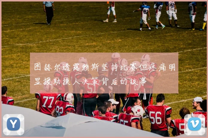 图赫尔透露赖斯坚持比赛但疼痛明显援助换人决策背后的故事
