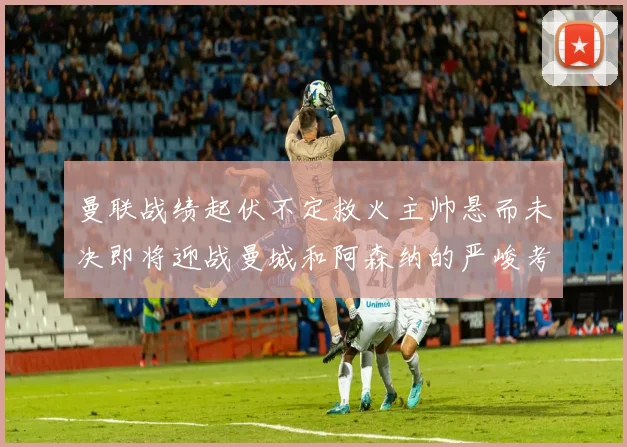 曼联战绩起伏不定救火主帅悬而未决即将迎战曼城和阿森纳的严峻考验