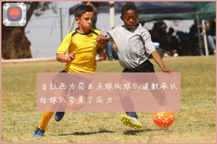 吉拉西为罚丢点球向球队道歉承认给球队带来了压力